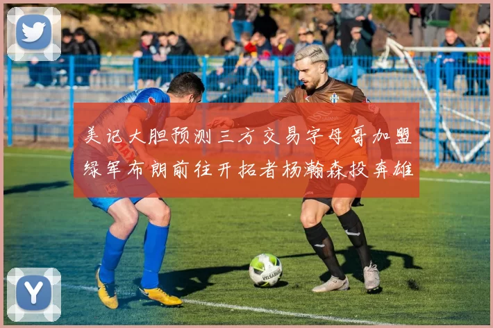 美记大胆预测三方交易字母哥加盟绿军布朗前往开拓者杨瀚森投奔雄鹿