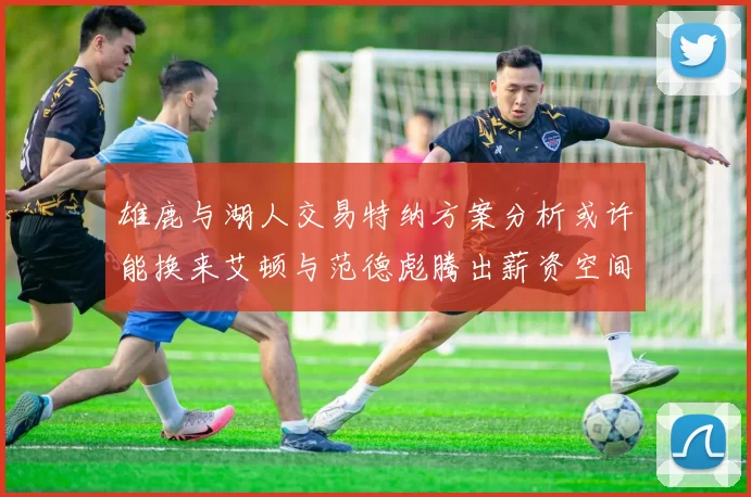 雄鹿与湖人交易特纳方案分析或许能换来艾顿与范德彪腾出薪资空间