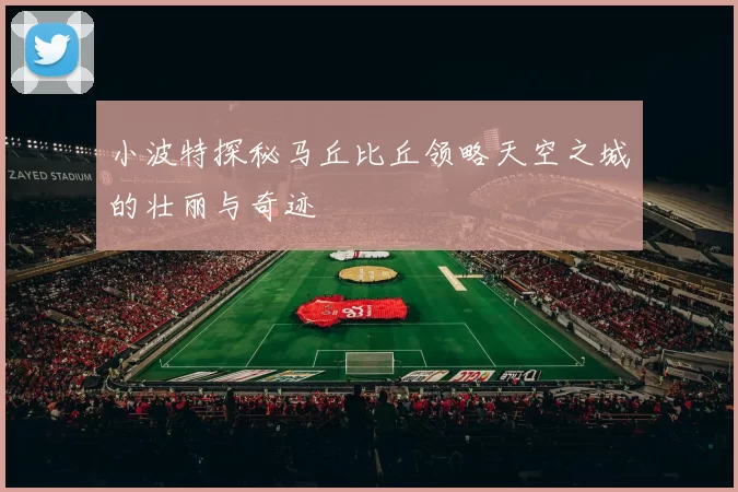 小波特探秘马丘比丘领略天空之城的壮丽与奇迹