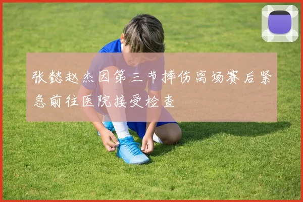 张懿赵杰因第三节摔伤离场赛后紧急前往医院接受检查