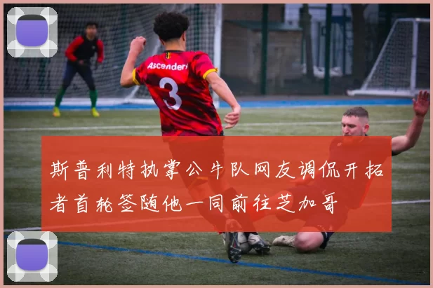 斯普利特执掌公牛队网友调侃开拓者首轮签随他一同前往芝加哥