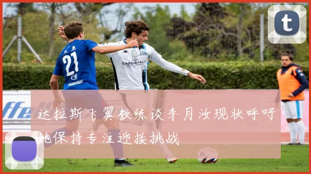 达拉斯飞翼教练谈李月汝现状呼吁她保持专注迎接挑战