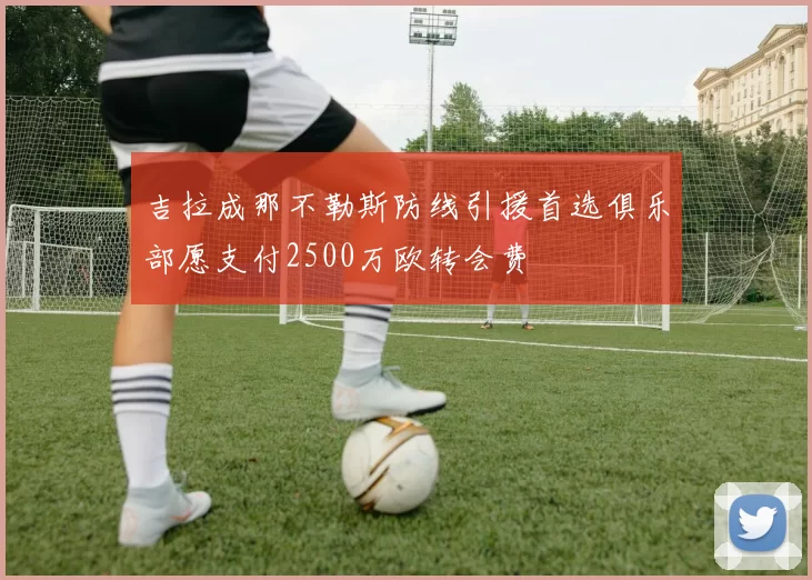 吉拉成那不勒斯防线引援首选俱乐部愿支付2500万欧转会费