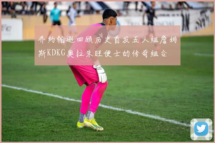 乔约翰逊回顾历史首发五人组詹姆斯KDKG奥拉朱旺便士的传奇组合