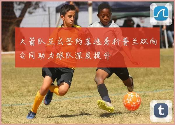 火箭队正式签约落选秀科普兰双向合同助力球队深度提升