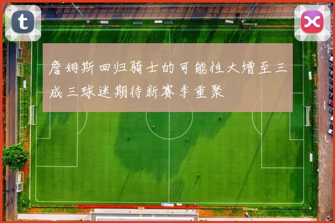 詹姆斯回归骑士的可能性大增至三成三球迷期待新赛季重聚