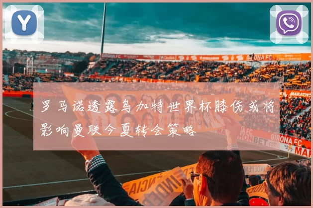 罗马诺透露乌加特世界杯膝伤或将影响曼联今夏转会策略