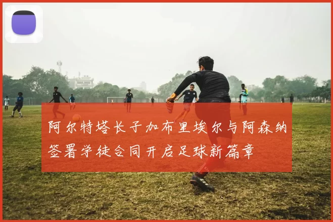阿尔特塔长子加布里埃尔与阿森纳签署学徒合同开启足球新篇章